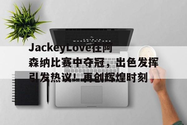 JackeyLove在阿森纳比赛中夺冠，出色发挥引发热议！再创辉煌时刻的简单介绍-爱游戏官方平台