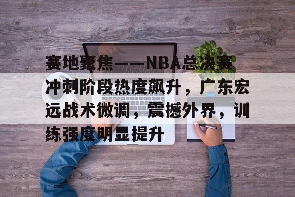 赛地聚焦——NBA总决赛冲刺阶段热度飙升，广东宏远战术微调，震撼外界，训练强度明显提升的简单介绍-爱游戏官方平台